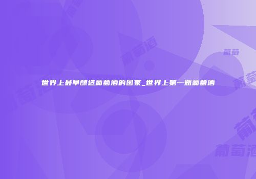 世界上最早酿造葡萄酒的国家_世界上第一瓶葡萄酒