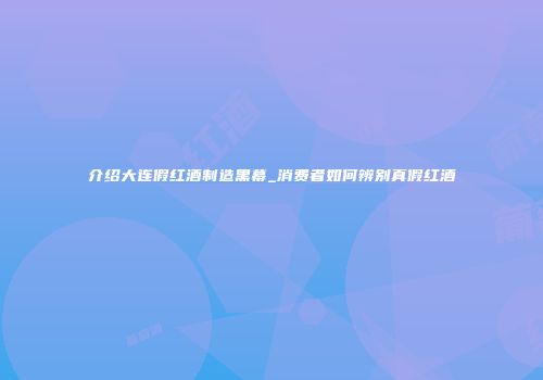 介绍大连假红酒制造黑幕_消费者如何辨别真假红酒