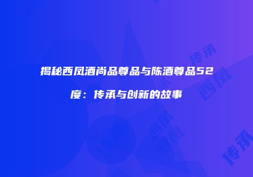 揭秘西凤酒尚品尊品与陈酒尊品52度：传承与创新的故事