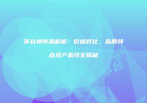 茅台神州酒解析：价格对比、品质特点及产品线全揭秘