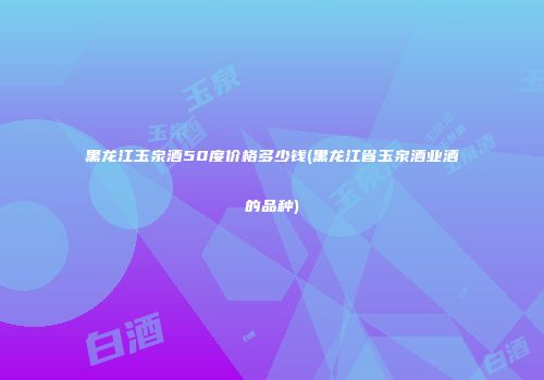 黑龙江玉泉酒50度价格多少钱(黑龙江省玉泉酒业酒的品种)