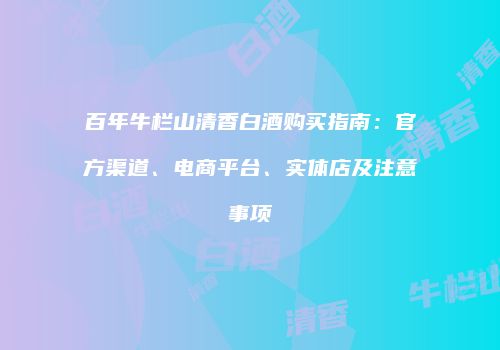 百年牛栏山清香白酒购买指南：官方渠道、电商平台、实体店及注意事项