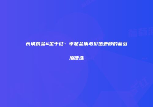 长城精品4星干红：卓越品质与价值兼顾的葡萄酒佳选
