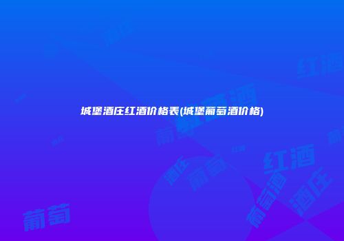 城堡酒庄红酒价格表(城堡葡萄酒价格)