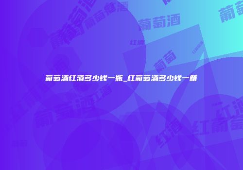 葡萄酒红酒多少钱一瓶_红葡萄酒多少钱一箱