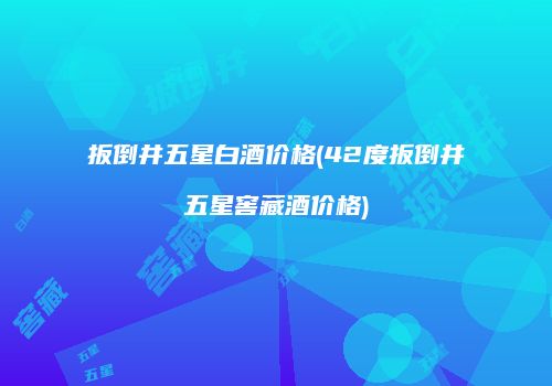 扳倒井五星白酒价格(42度扳倒井五星窖藏酒价格)