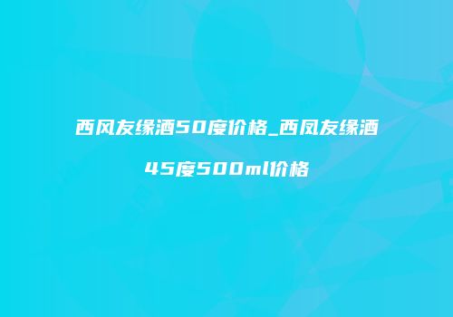 西风友缘酒50度价格_西凤友缘酒45度500ml价格