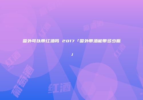 国外可以带红酒吗 2017「国外带酒能带多少瓶」