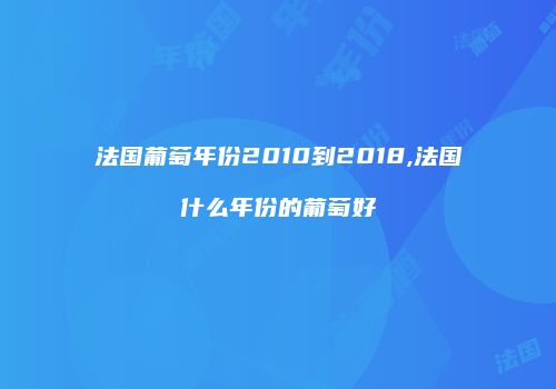 法国葡萄年份2010到2018,法国什么年份的葡萄好