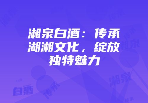 湘泉白酒：传承湖湘文化，绽放独特魅力