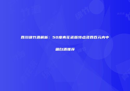 四川绵竹酒解析：50度青花瓷版特点及四百元内中端白酒推荐