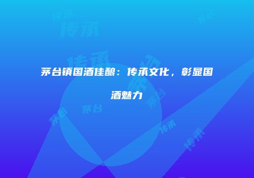 茅台镇国酒佳酿：传承文化，彰显国酒魅力