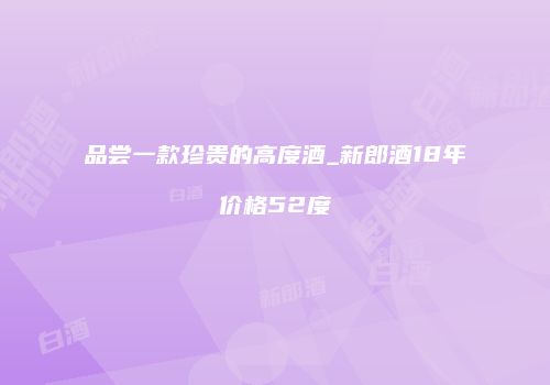 品尝一款珍贵的高度酒_新郎酒18年价格52度