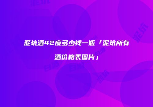 泥坑酒42度多少钱一瓶「泥坑所有酒价格表图片」