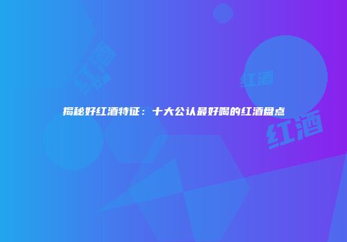 揭秘好红酒特征：十大公认最好喝的红酒盘点
