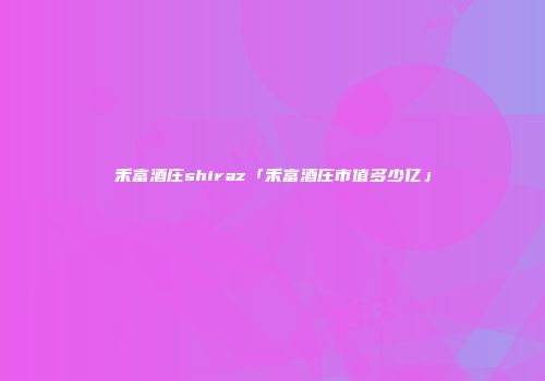 禾富酒庄shiraz「禾富酒庄市值多少亿」