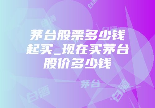 茅台股票多少钱起买_现在买茅台股价多少钱