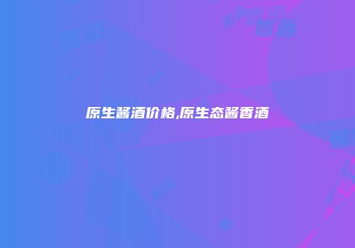 原生酱酒价格,原生态酱香酒