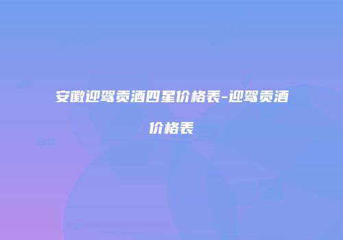 安徽迎驾贡酒四星价格表-迎驾贡酒价格表