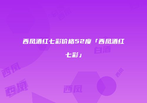 西凤酒红七彩价格52度「西凤酒红七彩」