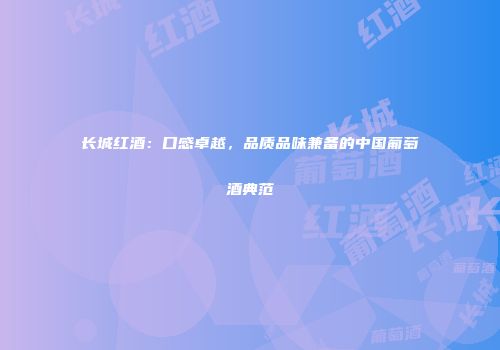 长城红酒：口感卓越，品质品味兼备的中国葡萄酒典范