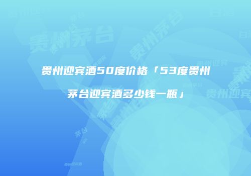 贵州迎宾酒50度价格「53度贵州茅台迎宾酒多少钱一瓶」