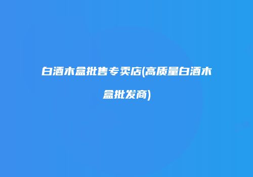 白酒木盒批售专卖店(高质量白酒木盒批发商)