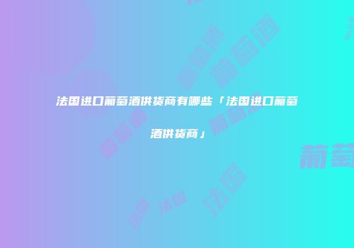 法国进口葡萄酒供货商有哪些「法国进口葡萄酒供货商」