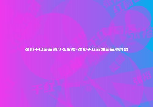 张裕干红葡萄酒什么价格-张裕干红新疆葡萄酒价格