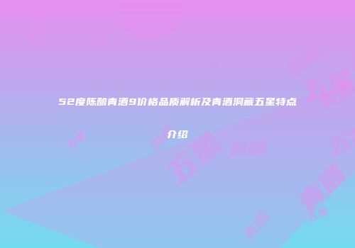 52度陈酿青酒9价格品质解析及青酒洞藏五星特点介绍