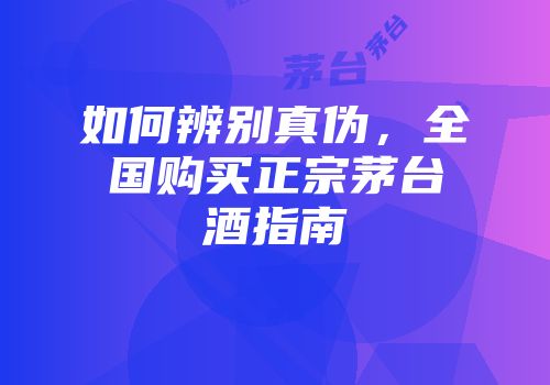 如何辨别真伪，全国购买正宗茅台酒指南