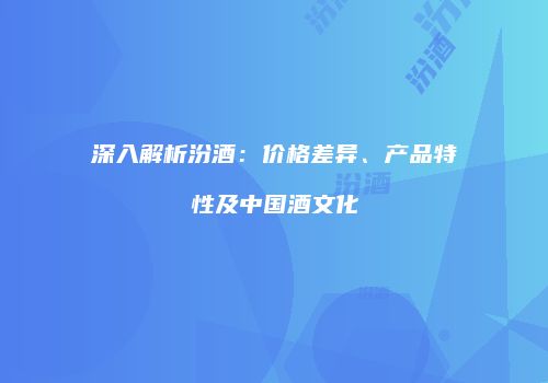 深入解析汾酒：价格差异、产品特性及中国酒文化