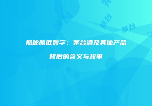 揭秘瓶底数字：茅台酒及其他产品背后的含义与故事