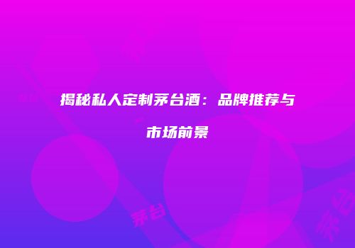 揭秘私人定制茅台酒：品牌推荐与市场前景
