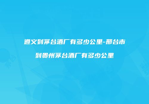 遵义到茅台酒厂有多少公里-邢台市到贵州茅台酒厂有多少公里