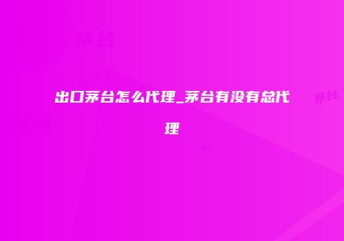 出口茅台怎么代理_茅台有没有总代理