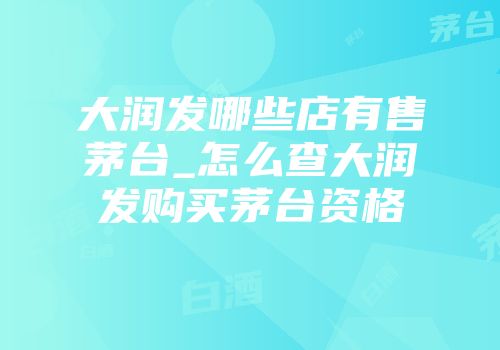 大润发哪些店有售茅台_怎么查大润发购买茅台资格