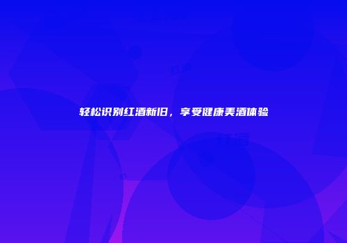 轻松识别红酒新旧，享受健康美酒体验