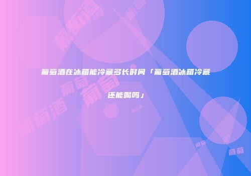葡萄酒在冰箱能冷藏多长时间「葡萄酒冰箱冷藏还能喝吗」