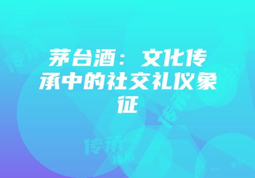 茅台酒：文化传承中的社交礼仪象征