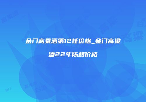 金门高粱酒第12任价格_金门高粱酒22年陈酿价格