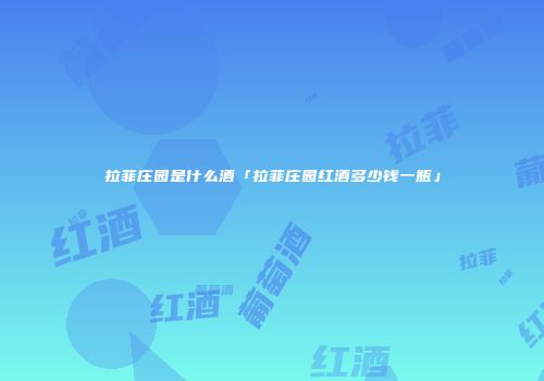 拉菲庄园是什么酒「拉菲庄园红酒多少钱一瓶」