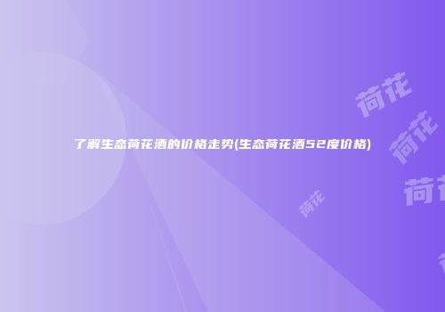 了解生态荷花酒的价格走势(生态荷花酒52度价格)