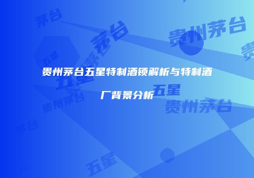 贵州茅台五星特制酒锁解析与特制酒厂背景分析