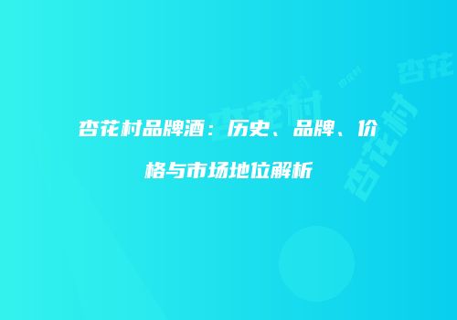 杏花村品牌酒：历史、品牌、价格与市场地位解析