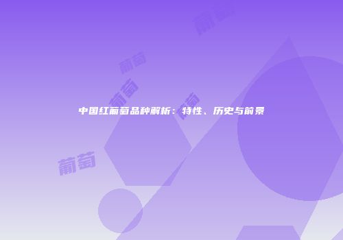 中国红葡萄品种解析：特性、历史与前景