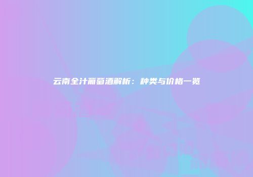 云南全汁葡萄酒解析：种类与价格一览