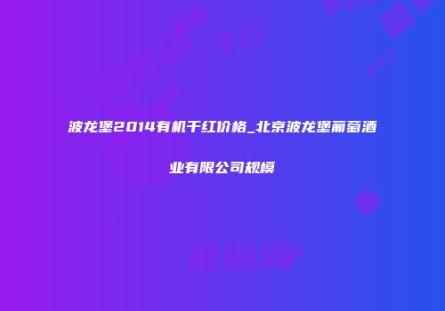 波龙堡2014有机干红价格_北京波龙堡葡萄酒业有限公司规模