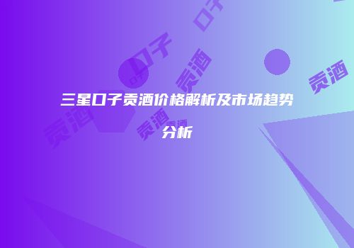 三星口子贡酒价格解析及市场趋势分析