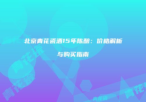 北京青花瓷酒15年陈酿：价格解析与购买指南